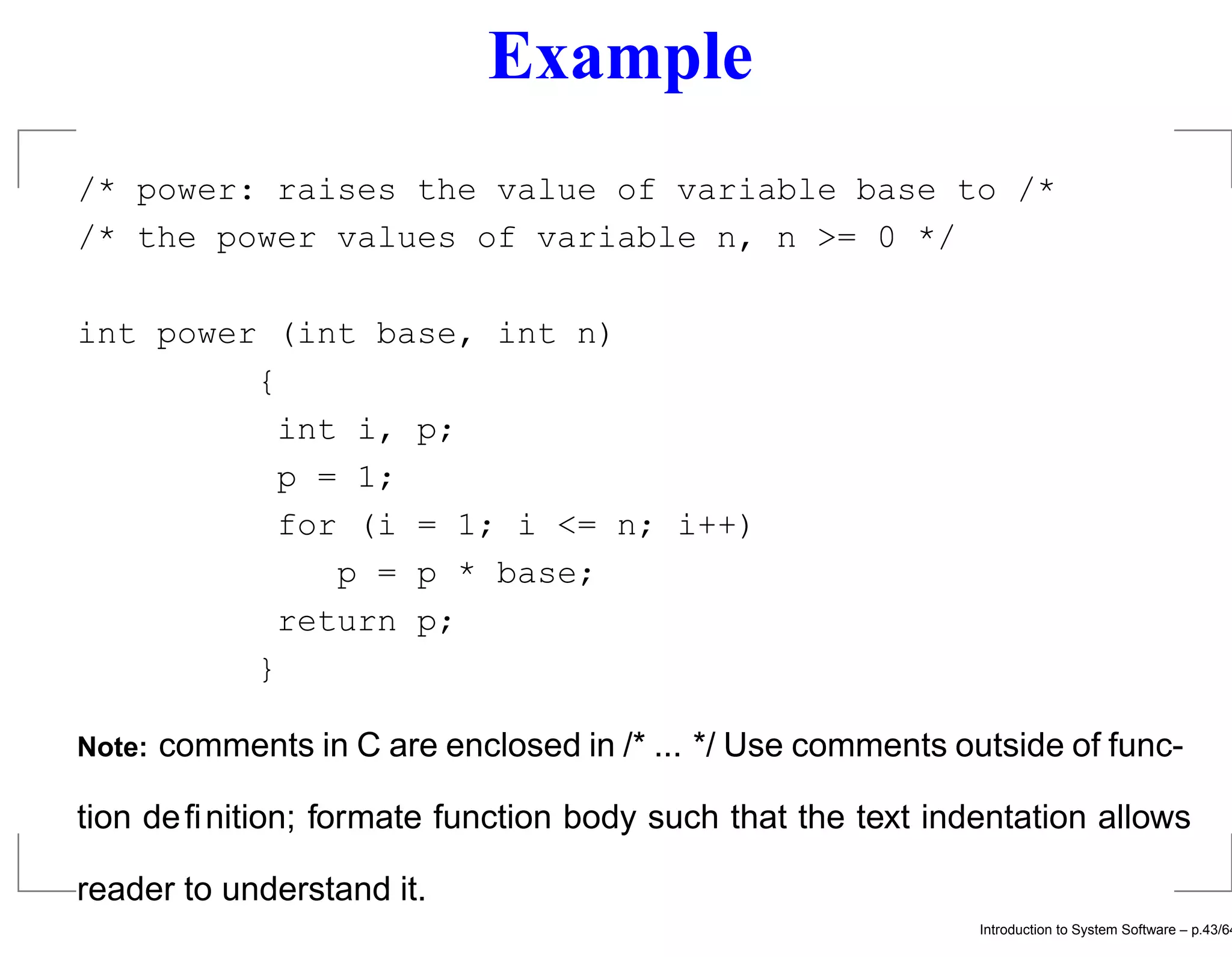 Example /* power: raises the value of variable base to /* /* the power values of variable n, n >= 0 */ int power (int base, int n) { int i, p; p = 1; for (i = 1; i <= n; i++) p = p * base; return p; } Note: comments in C are enclosed in /* ... */ Use comments outside of func- tion deﬁnition; formate function body such that the text indentation allows reader to understand it. Introduction to System Software – p.43/64 