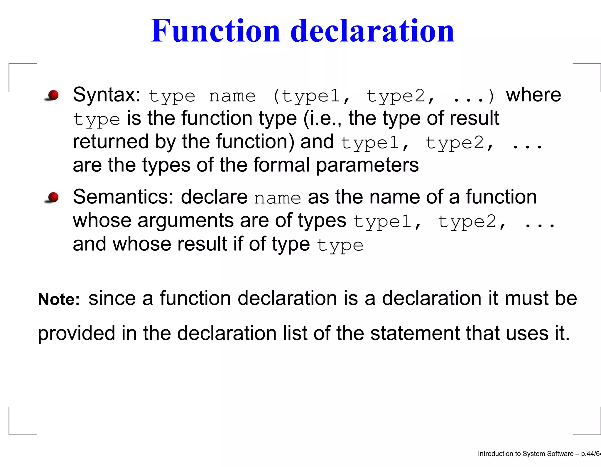 Function declaration Syntax: type name (type1, type2, ...) where type is the function type (i.e., the type of result returned by the function) and type1, type2, ... are the types of the formal parameters Semantics: declare name as the name of a function whose arguments are of types type1, type2, ... and whose result if of type type Note: since a function declaration is a declaration it must be provided in the declaration list of the statement that uses it. Introduction to System Software – p.44/64 