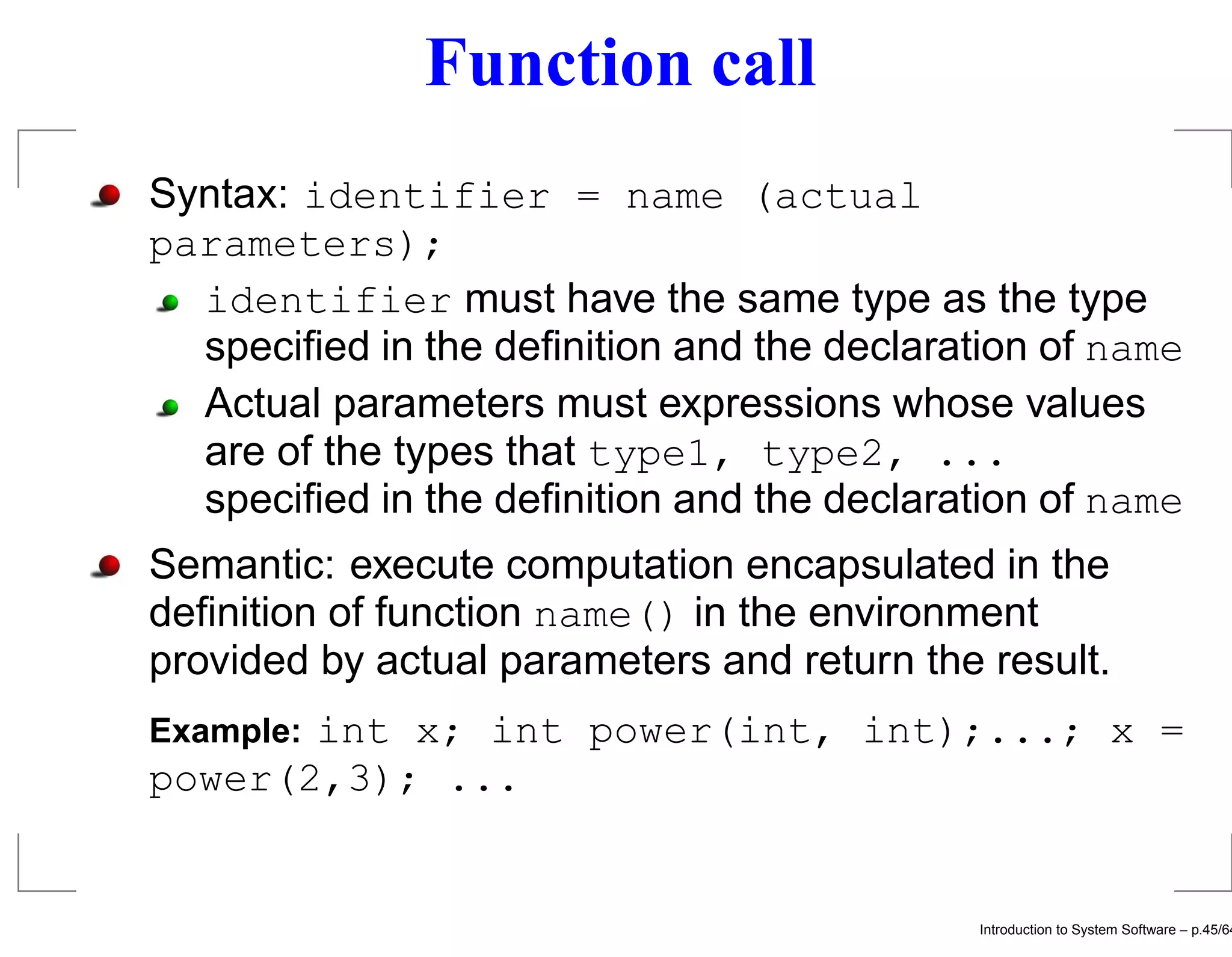 Function call Syntax: identifier = name (actual parameters); identifier must have the same type as the type speciﬁed in the deﬁnition and the declaration of name Actual parameters must expressions whose values are of the types that type1, type2, ... speciﬁed in the deﬁnition and the declaration of name Semantic: execute computation encapsulated in the deﬁnition of function name() in the environment provided by actual parameters and return the result. int x; int power(int, int);...; x = Example: power(2,3); ... Introduction to System Software – p.45/64 