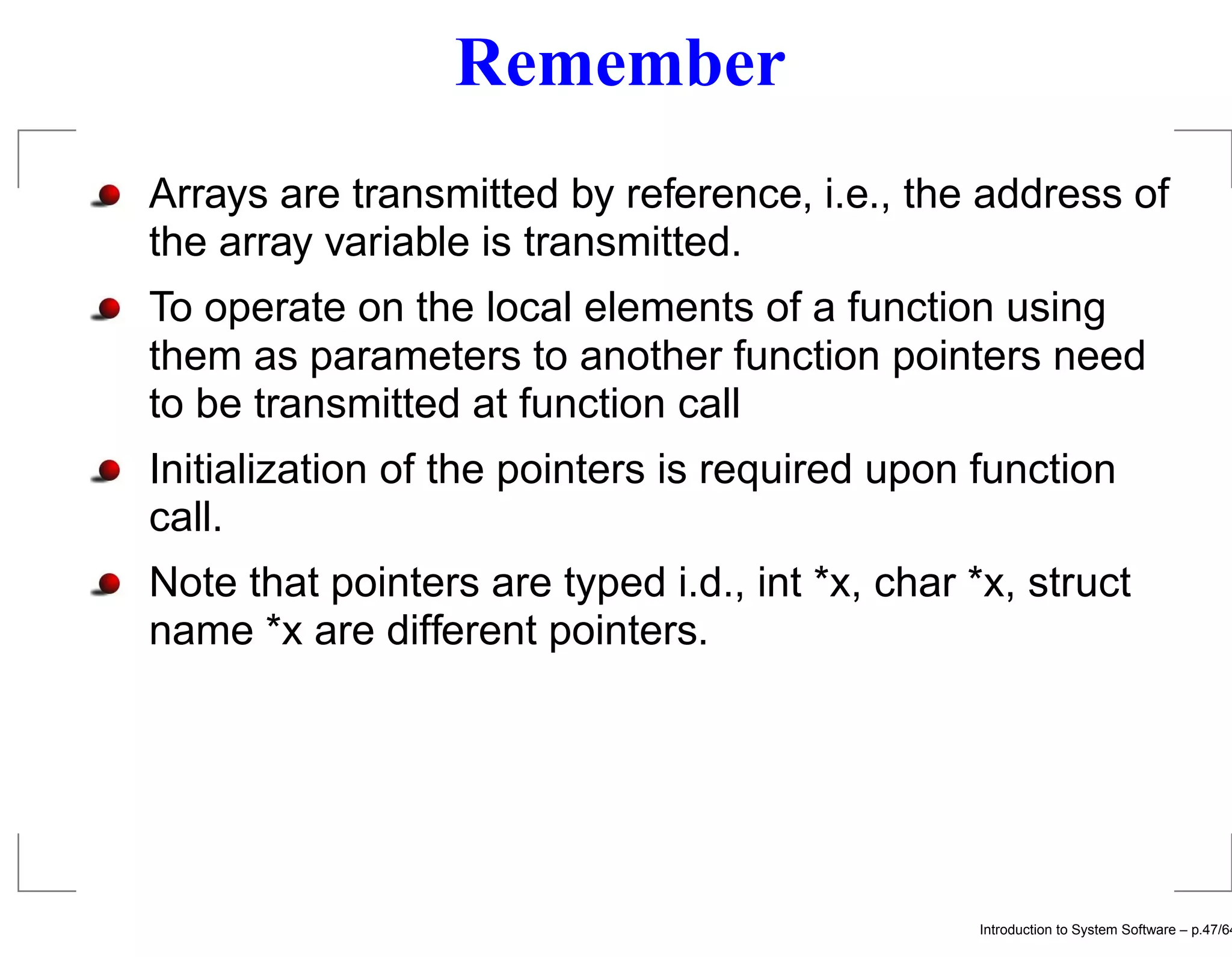 Remember Arrays are transmitted by reference, i.e., the address of the array variable is transmitted. To operate on the local elements of a function using them as parameters to another function pointers need to be transmitted at function call Initialization of the pointers is required upon function call. Note that pointers are typed i.d., int *x, char *x, struct name *x are different pointers. Introduction to System Software – p.47/64 