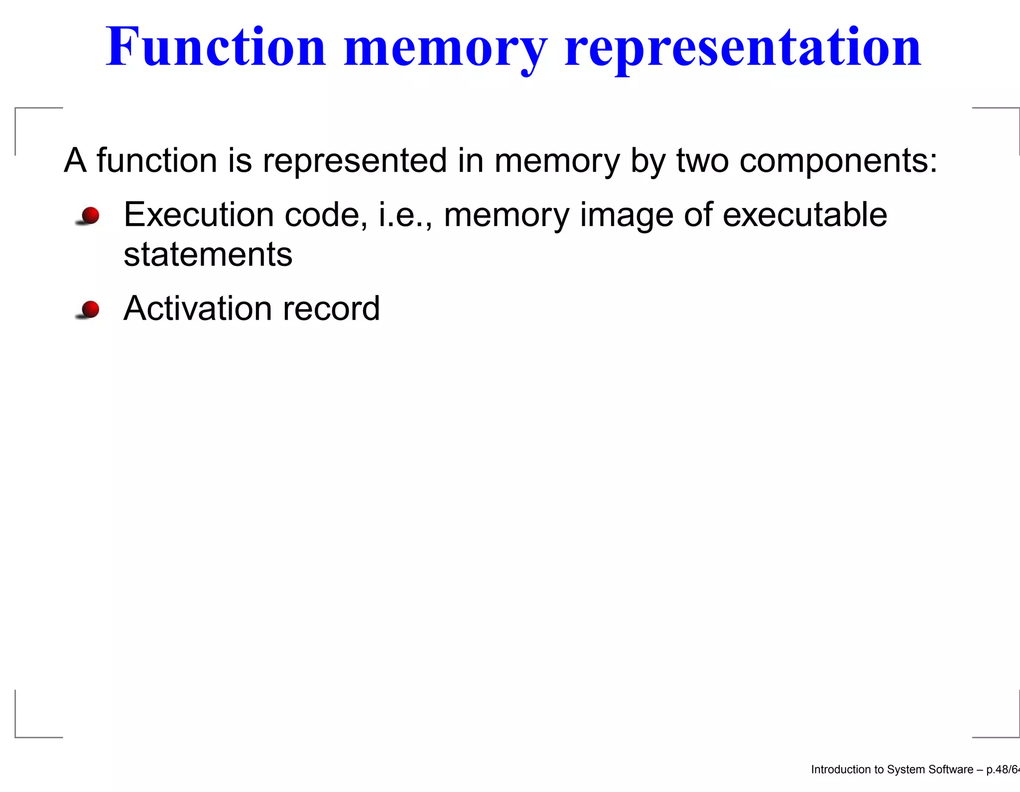 Function memory representation A function is represented in memory by two components: Execution code, i.e., memory image of executable statements Activation record Introduction to System Software – p.48/64 
