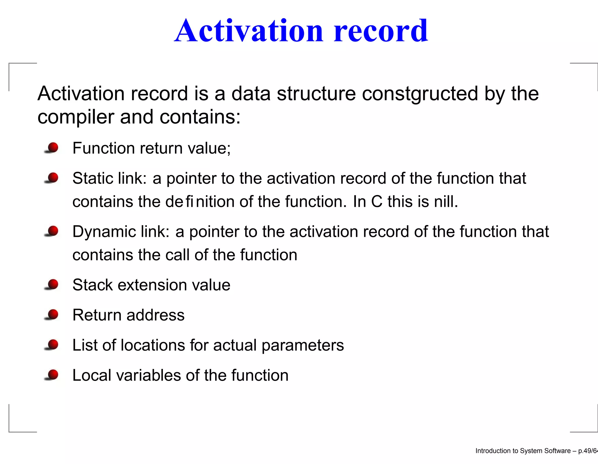 Activation record Activation record is a data structure constgructed by the compiler and contains: Function return value; Static link: a pointer to the activation record of the function that contains the deﬁnition of the function. In C this is nill. Dynamic link: a pointer to the activation record of the function that contains the call of the function Stack extension value Return address List of locations for actual parameters Local variables of the function Introduction to System Software – p.49/64 