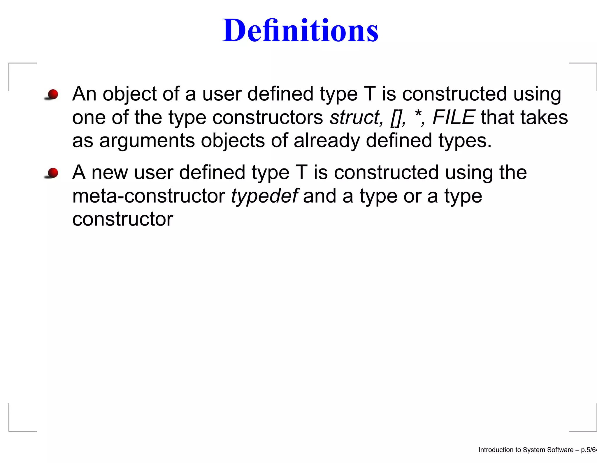 Deﬁnitions An object of a user deﬁned type T is constructed using one of the type constructors struct, [], *, FILE that takes as arguments objects of already deﬁned types. A new user deﬁned type T is constructed using the meta-constructor typedef and a type or a type constructor Introduction to System Software – p.5/64 