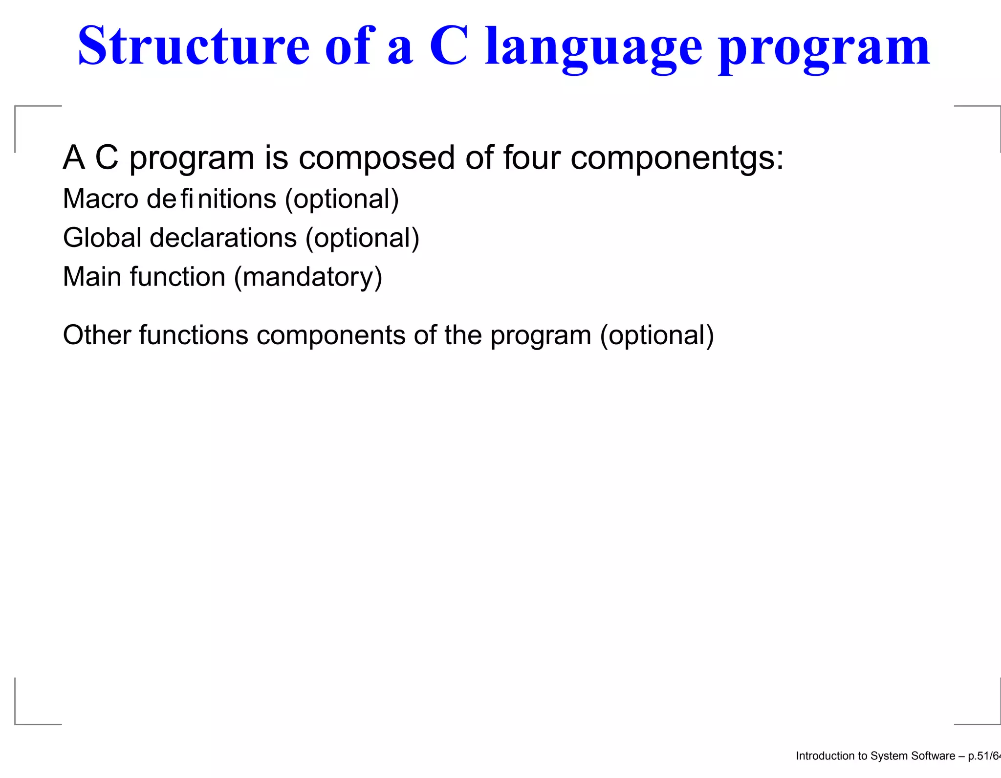 Structure of a C language program A C program is composed of four componentgs: Macro deﬁnitions (optional) Global declarations (optional) Main function (mandatory) Other functions components of the program (optional) Introduction to System Software – p.51/64 