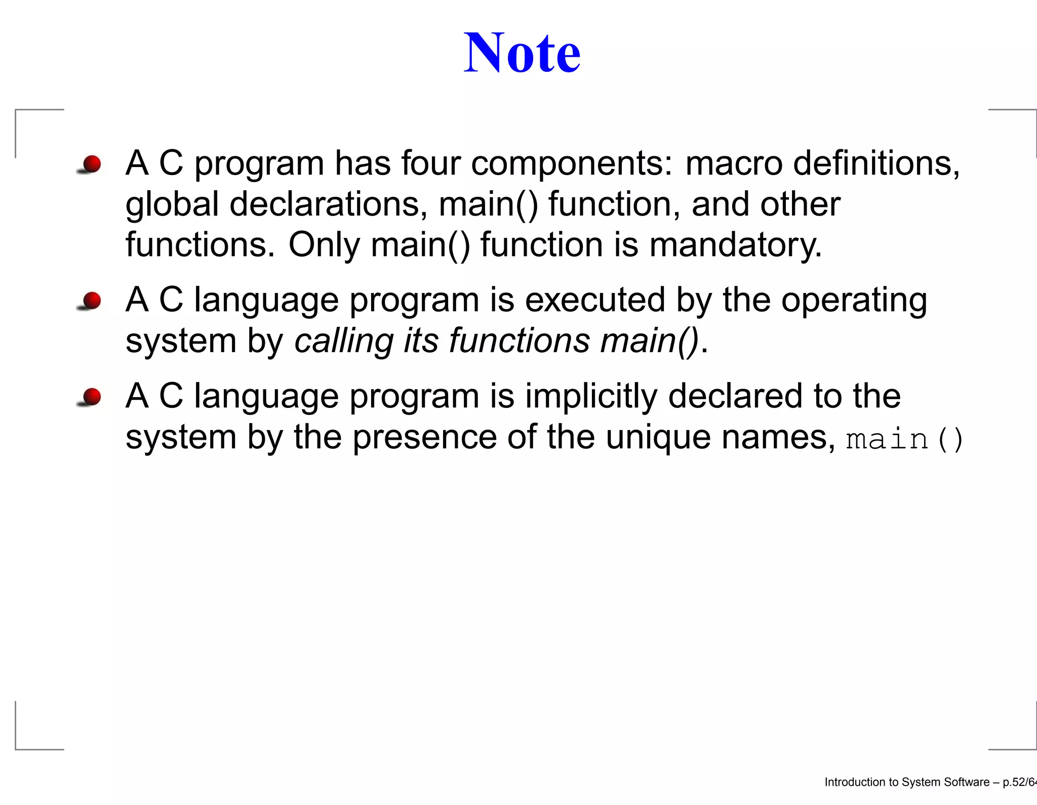 Note A C program has four components: macro deﬁnitions, global declarations, main() function, and other functions. Only main() function is mandatory. A C language program is executed by the operating system by calling its functions main(). A C language program is implicitly declared to the system by the presence of the unique names, main() Introduction to System Software – p.52/64 