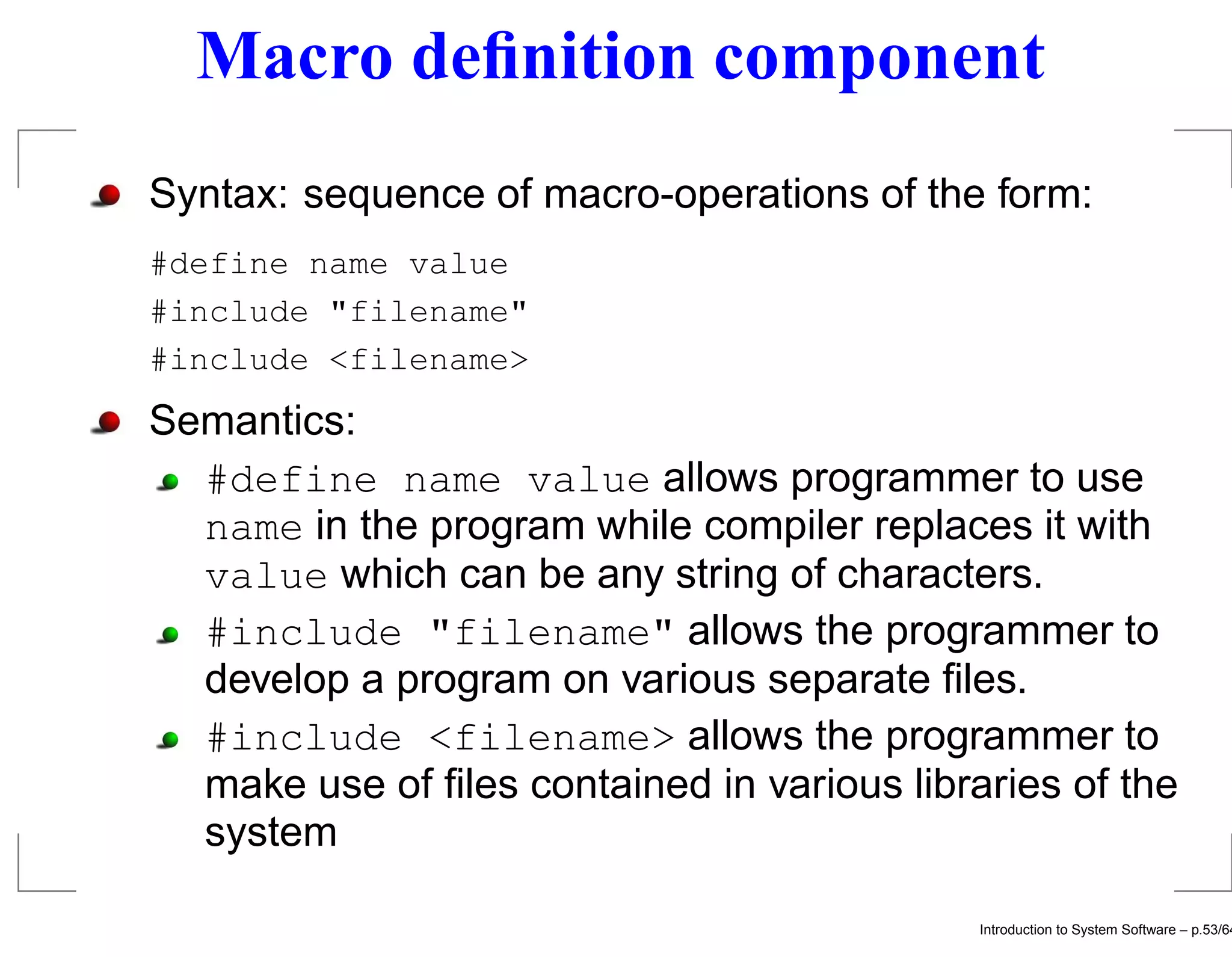Macro deﬁnition component Syntax: sequence of macro-operations of the form: #define name value #include "filename" #include <filename> Semantics: #define name value allows programmer to use name in the program while compiler replaces it with value which can be any string of characters. #include "filename" allows the programmer to develop a program on various separate ﬁles. #include <filename> allows the programmer to make use of ﬁles contained in various libraries of the system Introduction to System Software – p.53/64 