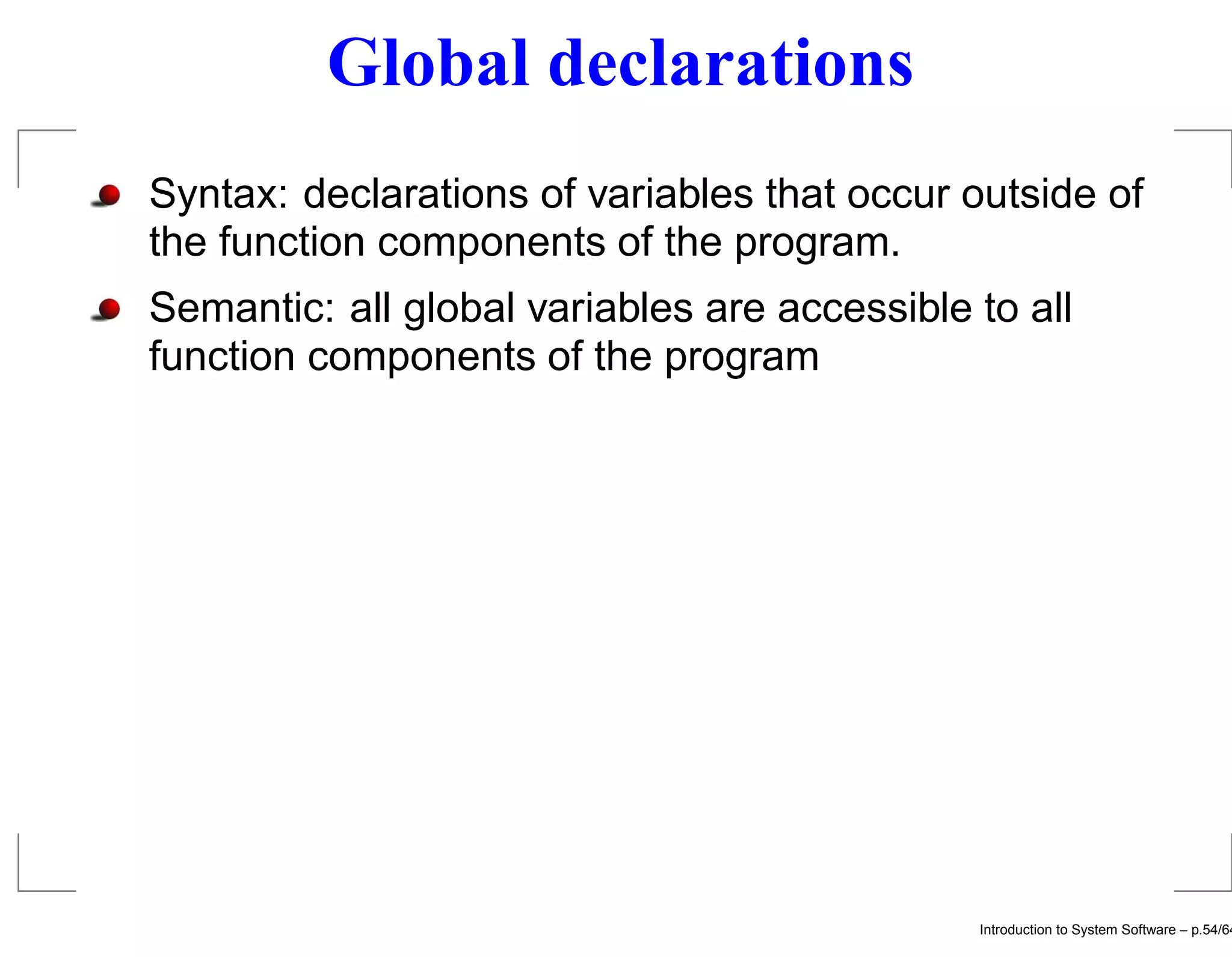 Global declarations Syntax: declarations of variables that occur outside of the function components of the program. Semantic: all global variables are accessible to all function components of the program Introduction to System Software – p.54/64 