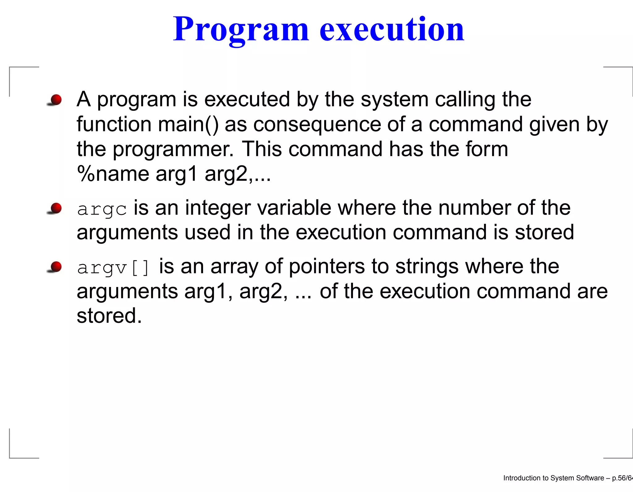 Program execution A program is executed by the system calling the function main() as consequence of a command given by the programmer. This command has the form %name arg1 arg2,... argc is an integer variable where the number of the arguments used in the execution command is stored argv[] is an array of pointers to strings where the arguments arg1, arg2, ... of the execution command are stored. Introduction to System Software – p.56/64 