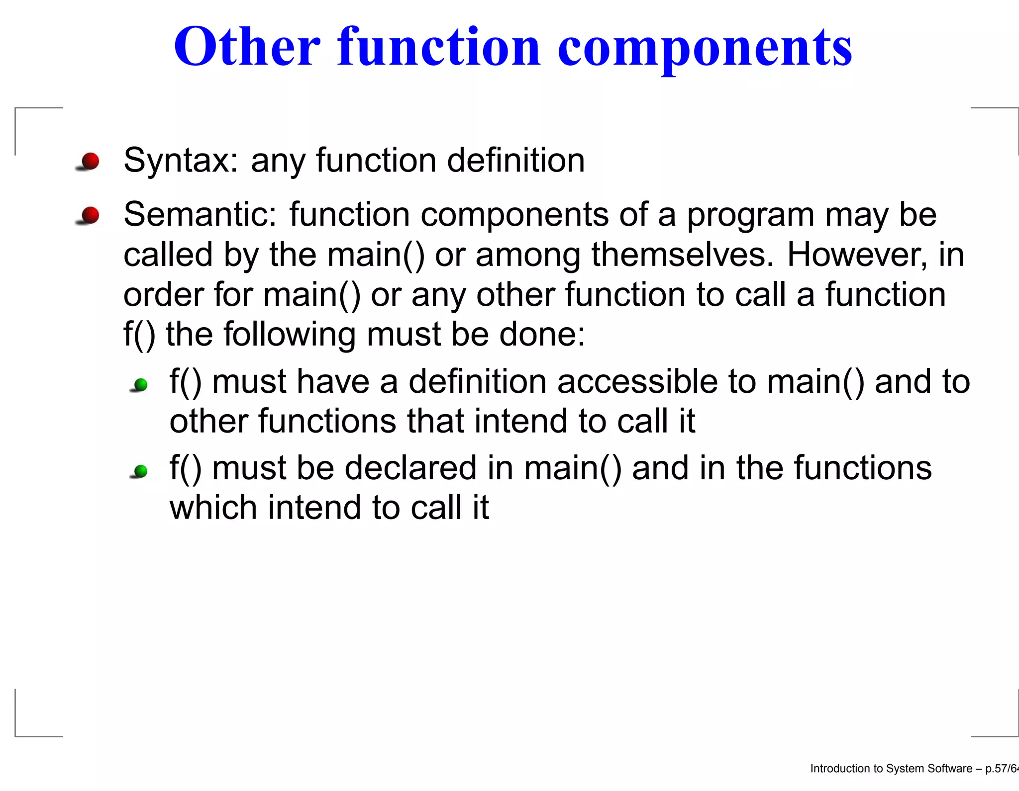 Other function components Syntax: any function deﬁnition Semantic: function components of a program may be called by the main() or among themselves. However, in order for main() or any other function to call a function f() the following must be done: f() must have a deﬁnition accessible to main() and to other functions that intend to call it f() must be declared in main() and in the functions which intend to call it Introduction to System Software – p.57/64 