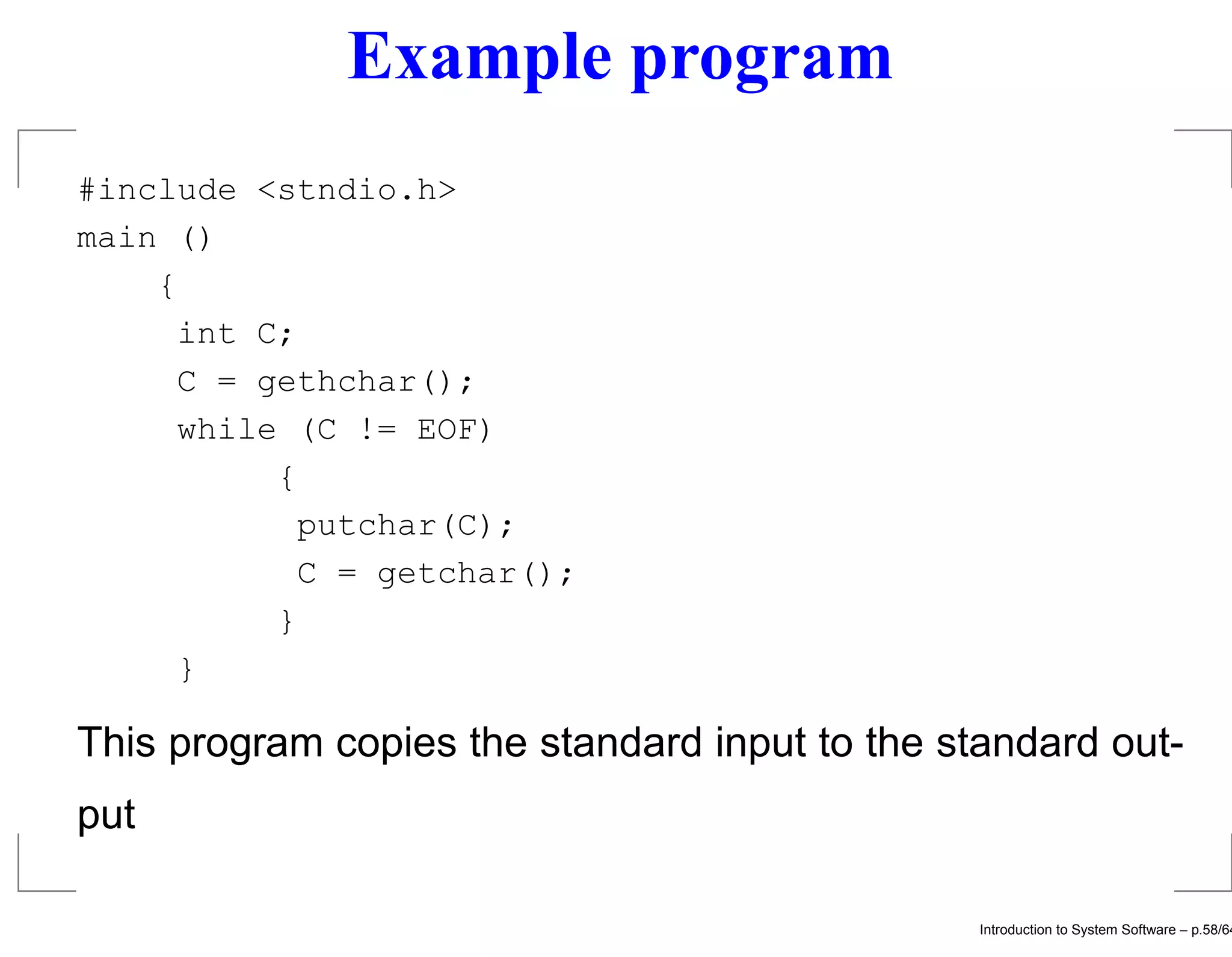 Example program #include <stndio.h> main () { int C; C = gethchar(); while (C != EOF) { putchar(C); C = getchar(); } } This program copies the standard input to the standard out- put Introduction to System Software – p.58/64 