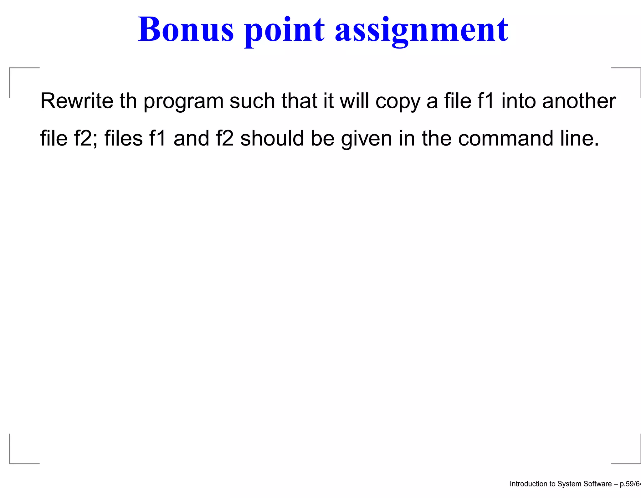 Bonus point assignment Rewrite th program such that it will copy a ﬁle f1 into another ﬁle f2; ﬁles f1 and f2 should be given in the command line. Introduction to System Software – p.59/64 