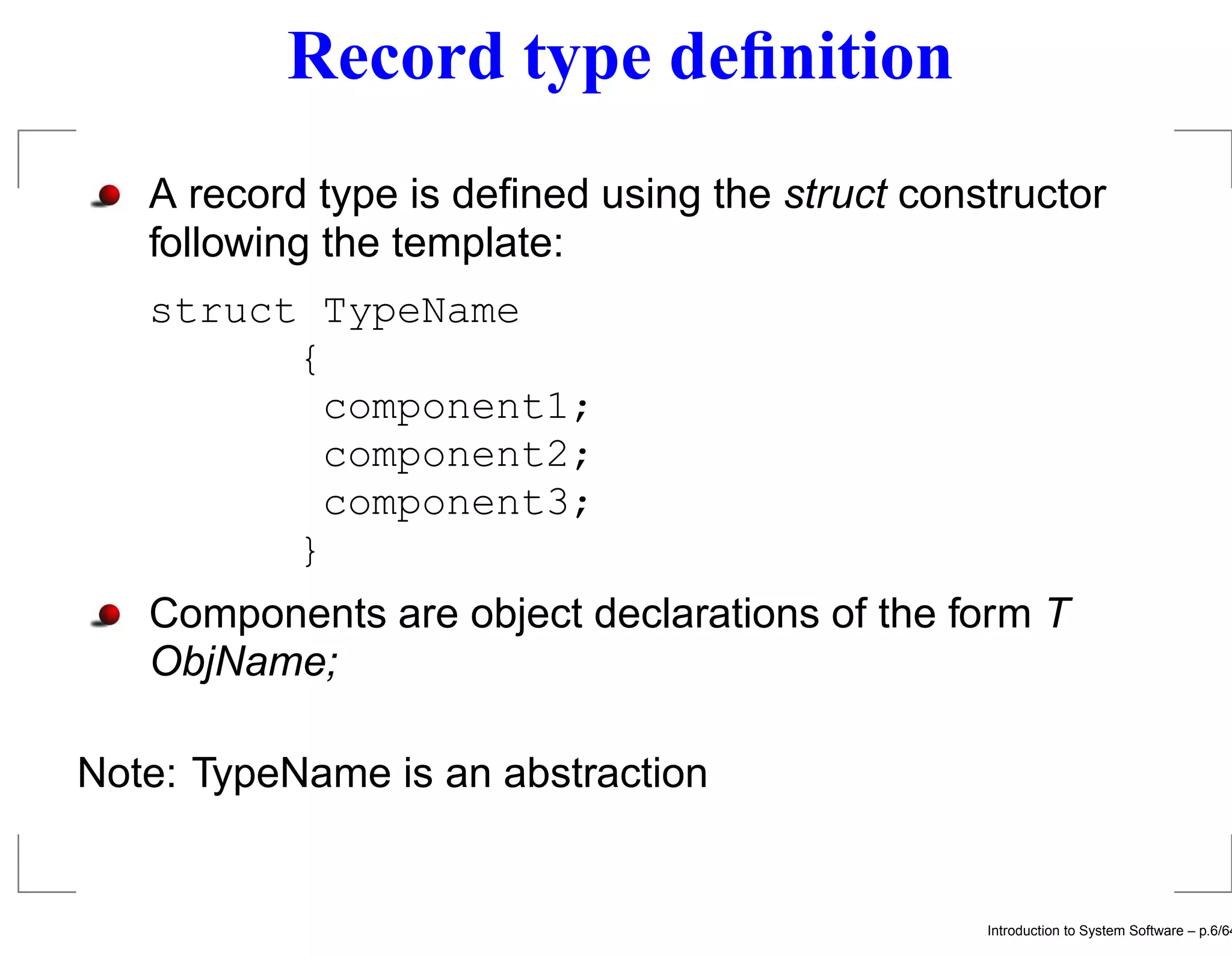 Record type deﬁnition A record type is deﬁned using the struct constructor following the template: struct TypeName { component1; component2; component3; } Components are object declarations of the form T ObjName; Note: TypeName is an abstraction Introduction to System Software – p.6/64 