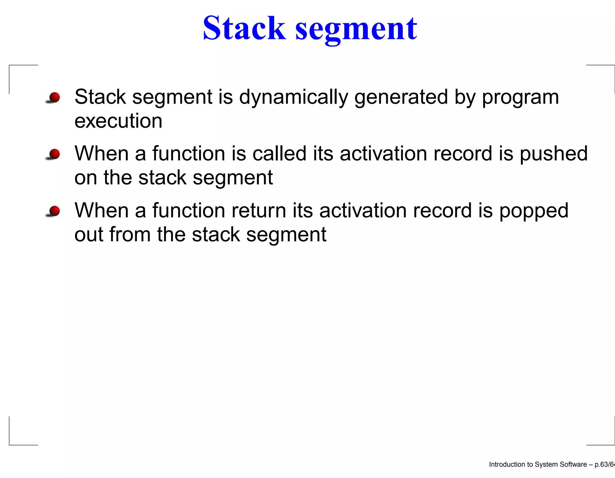 Stack segment Stack segment is dynamically generated by program execution When a function is called its activation record is pushed on the stack segment When a function return its activation record is popped out from the stack segment Introduction to System Software – p.63/64 