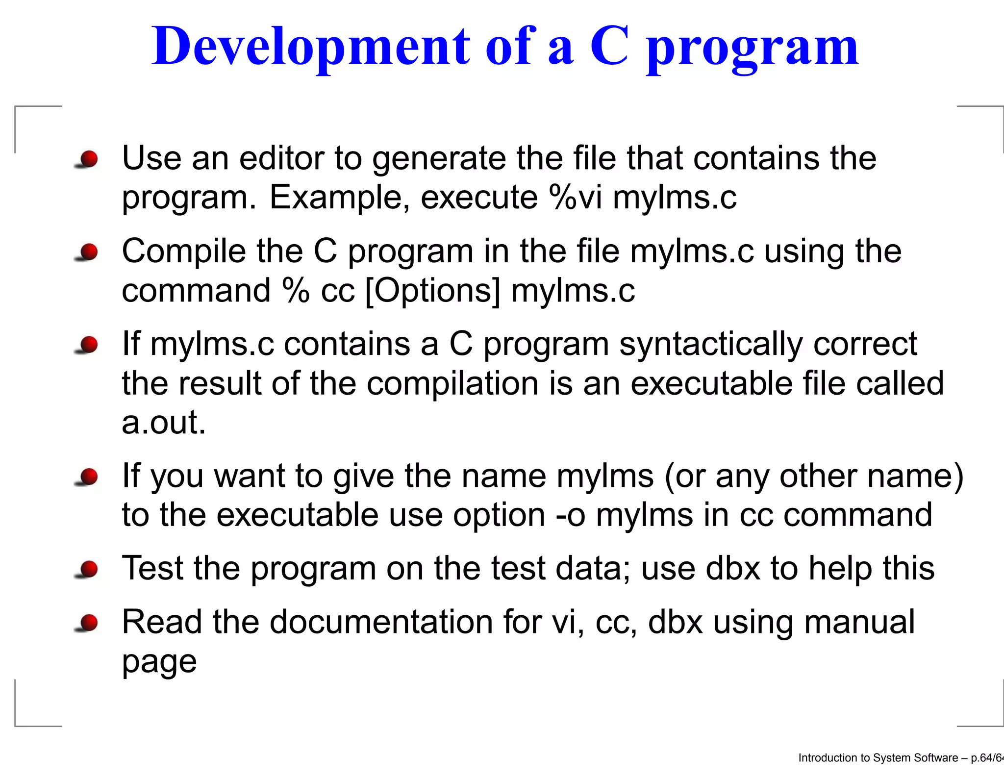 Development of a C program Use an editor to generate the ﬁle that contains the program. Example, execute %vi mylms.c Compile the C program in the ﬁle mylms.c using the command % cc [Options] mylms.c If mylms.c contains a C program syntactically correct the result of the compilation is an executable ﬁle called a.out. If you want to give the name mylms (or any other name) to the executable use option -o mylms in cc command Test the program on the test data; use dbx to help this Read the documentation for vi, cc, dbx using manual page Introduction to System Software – p.64/64 