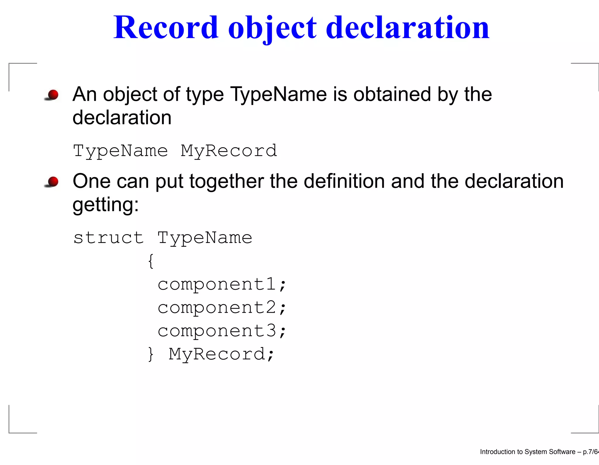 Record object declaration An object of type TypeName is obtained by the declaration TypeName MyRecord One can put together the deﬁnition and the declaration getting: struct TypeName { component1; component2; component3; } MyRecord; Introduction to System Software – p.7/64 