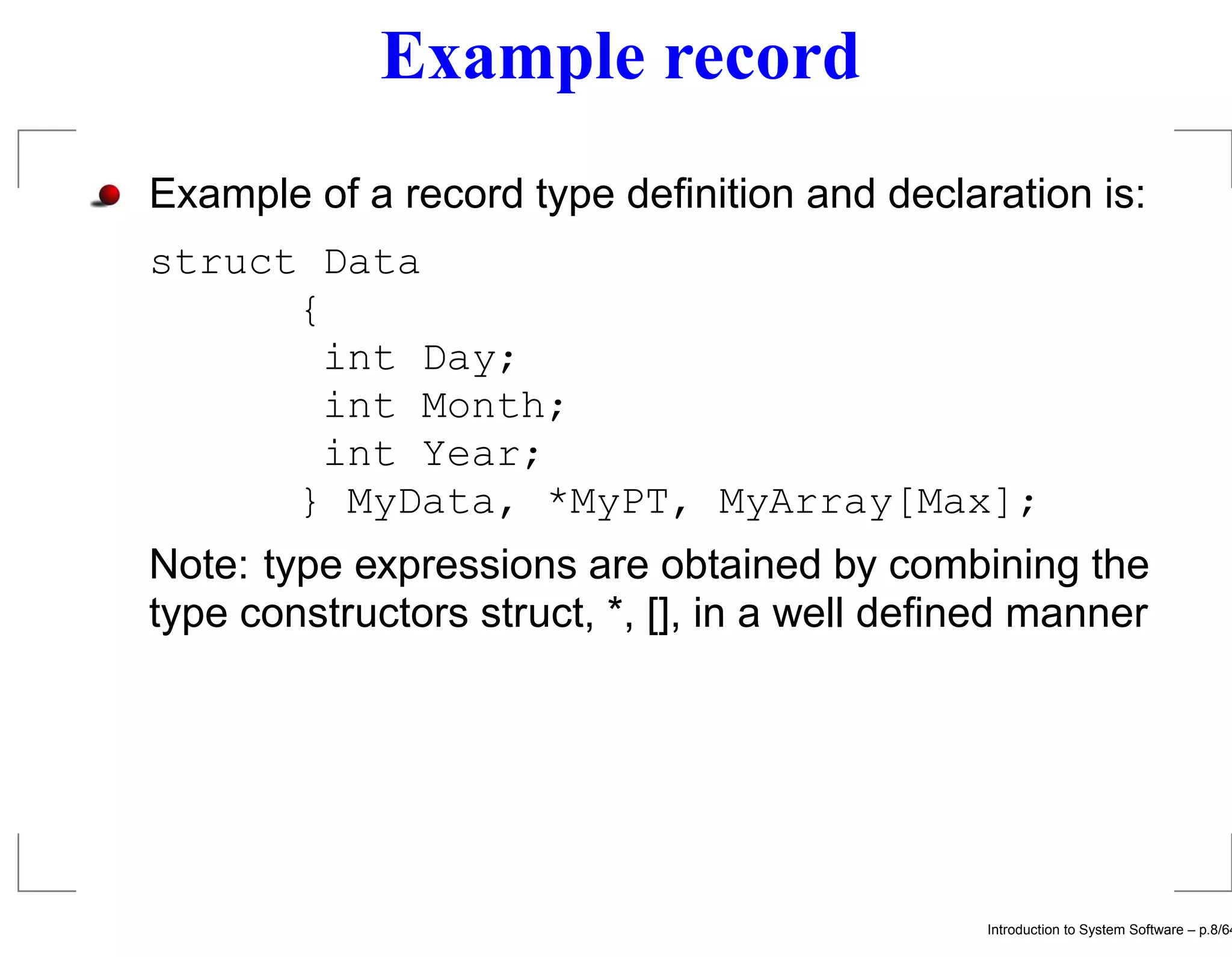 Example record Example of a record type deﬁnition and declaration is: struct Data { int Day; int Month; int Year; } MyData, *MyPT, MyArray[Max]; Note: type expressions are obtained by combining the type constructors struct, *, [], in a well deﬁned manner Introduction to System Software – p.8/64 