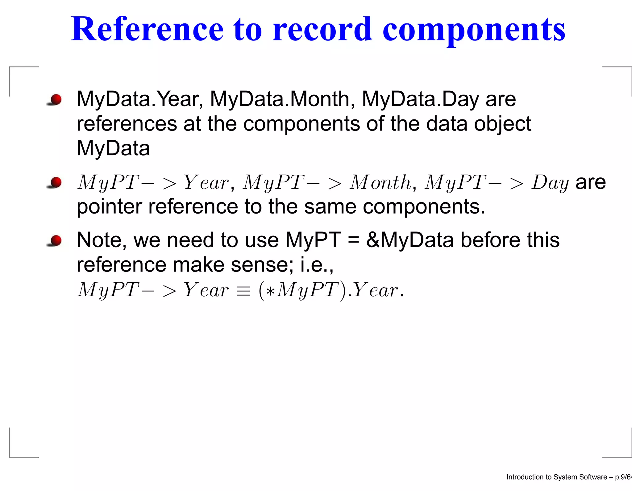 Reference to record components MyData.Year, MyData.Month, MyData.Day are references at the components of the data object MyData M yP T − > Y ear, M yP T − > M onth, M yP T − > Day are pointer reference to the same components. Note, we need to use MyPT = &MyData before this reference make sense; i.e., M yP T − > Y ear ≡ (∗M yP T ).Y ear. Introduction to System Software – p.9/64 