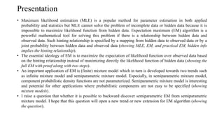 Presentation
• Maximum likelihood estimation (MLE) is a popular method for parameter estimation in both applied
probability and statistics but MLE cannot solve the problem of incomplete data or hidden data because it is
impossible to maximize likelihood function from hidden data. Expectation maximum (EM) algorithm is a
powerful mathematical tool for solving this problem if there is a relationship between hidden data and
observed data. Such hinting relationship is specified by a mapping from hidden data to observed data or by a
joint probability between hidden data and observed data (showing MLE, EM, and practical EM, hidden info
implies the hinting relationship).
• The essential ideology of EM is to maximize the expectation of likelihood function over observed data based
on the hinting relationship instead of maximizing directly the likelihood function of hidden data (showing the
full EM with proof along with two steps).
• An important application of EM is (finite) mixture model which in turn is developed towards two trends such
as infinite mixture model and semiparametric mixture model. Especially, in semiparametric mixture model,
component probabilistic density functions are not parameterized. Semiparametric mixture model is interesting
and potential for other applications where probabilistic components are not easy to be specified (showing
mixture models).
• I raise a question that whether it is possible to backward discover semiparametric EM from semiparametric
mixture model. I hope that this question will open a new trend or new extension for EM algorithm (showing
the question).
 