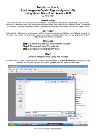 Tutorial on How to
Load images in Crystal Reports dynamically
Using Visual Basic 6 and Access 2000
By Aeric Poon
Introduction
This tutorial will show you how to create a Visual Basic 6 project which will generate a report using Seagate Crystal
Reports 8.5 Developer Edition. You will save the path of the image files in a MS Access database where it is protected
by password. This project will use an external Crystal Report file and will be previewed using Crystal Viewer control.
Get Ready
In this tutorial, I will use some small images I get from forwarded email. I created a folder name Tutorial where all the
files will be store inside this folder. I also created some images with different type like bmp, jpg, gif, png and tif which
will be stored inside a folder name Cake.
Contents
Step 1 Create a Database file using MS Access
Step 2 Create a Crystal Reports file
Step 3 Create a Visual Basic Project
Step 1
Create a Database file using MS Access
Run MS Access to create a blank database. Create a folder name Data. In the File New Database dialogue box, type
the name dbCake (dbCake.mdb) and click on Create to save this file inside folder Data.
You have now created a database file.
 