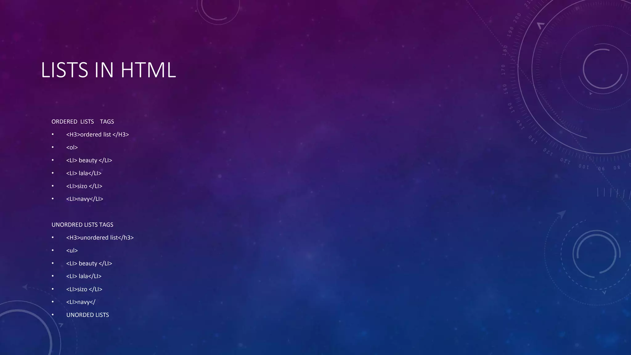 LISTS IN HTML
ORDERED LISTS TAGS
• <H3>ordered list </H3>
• <ol>
• <LI> beauty </LI>
• <LI> lala</LI>
• <LI>sizo </LI>
• <LI>navy</LI>
UNORDRED LISTS TAGS
• <H3>unordered list</h3>
• <ul>
• <LI> beauty </LI>
• <LI> lala</LI>
• <LI>sizo </LI>
• <LI>navy</
• UNORDED LISTS
 