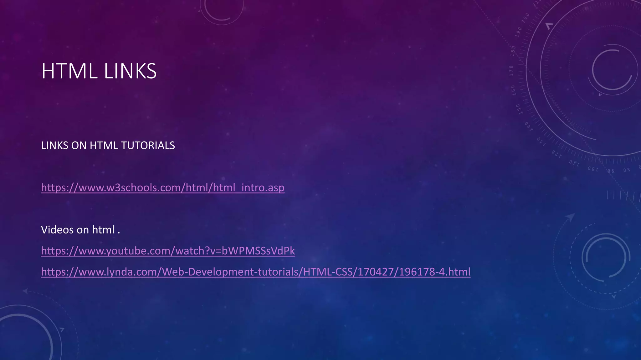 HTML LINKS
LINKS ON HTML TUTORIALS
https://www.w3schools.com/html/html_intro.asp
Videos on html .
https://www.youtube.com/watch?v=bWPMSSsVdPk
https://www.lynda.com/Web-Development-tutorials/HTML-CSS/170427/196178-4.html
 