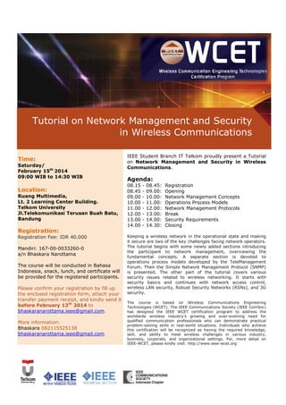IEEE Seminar
Tutorial on Network Management and Security
in Wireless Communications
Time:
Saturday/
February 15th 2014
09:00 WIB to 14:30 WIB

Location:
Ruang Multimedia,
Lt. 2 Learning Center Building.
Telkom University
Jl.Telekomunikasi Terusan Buah Batu
Batu,
Bandung

IEEE Student Branch IT Telkom proudly present a Tutorial
on Network Management and Security in Wireless
Communications.

Agenda:
08.15
08.45
09.00
10.00
11.00
12.00
13.00
14.00

-

08.45:
09.00:
10.00:
11.00:
12.00:
13.00:
14.00:
14.30:

Registration
Opening
Network Management Concepts
Operations Process Models
Network Management Protocols
Break
Security Requirements
Closing

Registration:
Registration Fee: IDR 40.000
Mandiri: 167-00-0033260-0
a/n Bhaskara Narottama
The course will be conducted in Bahasa
Indonesia, snack, lunch, and certificate will
be provided for the registered participants.
Please confirm your registration by fill up
the enclosed registration form, attach your
transfer payment receipt, and kindly send it
before February 13th 2014 to
bhaskaranarottama.ieee@gmail.com
@gmail.com.
More information:
Bhaskara 082115525138
bhaskaranarottama.ieee@gmail.com
@gmail.com.

Keeping a wireless network in the operational state and making
it secure are two of the key challenges facing network operators.
The tutorial begins with some newly added sections introducing
the participant to network management, overviewing the
fundamental concepts. A separate section is devoted to
al
operations process models developed by the TeleManagement
Forum. Then the Simple Network Management Protocol (SNMP)
is presented. The other part of the tutorial covers various
security issues related to wireless networking. It starts with
wireles
security basics and continues with network access control,
wireless LAN security, Robust Security Networks (RSNs), and 3G
security.
The course is based on Wireless Communications Engineering
Technologies (WCET). The IEEE Commu
Communications Society (IEEE ComSoc)
has designed the IEEE WCET certification program to address the
worldwide wireless industry’s growing and ever-evolving need for
ever
qualified communication professionals who can demonstrate practical
problem-solving skills in real-world situations. Individuals who achieve
world
this certification will be recognized as having the required knowledge,
skill, and ability to meet wireless challenges in various industry,
business, corporate, and organizational settings. For, more detail on
IEEE-WCET, please kindly visit: http://www.ieee-wcet.org
WCET,
http://www.ieee

 