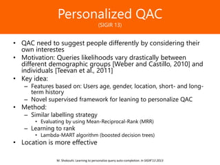 Образец заголовкаPersonalized QAC
(SIGIR 13)
• QAC need to suggest people differently by considering their
own interestes
• Motivation: Queries likelihoods vary drastically between
different demographic groups [Weber and Castillo, 2010] and
individuals [Teevan et al., 2011]
• Key idea:
– Features based on: Users age, gender, location, short- and long-
term history
– Novel supervised framework for leaning to personalize QAC
• Method:
– Similar labelling strategy
• Evaluating by using Mean-Reciprocal-Rank (MRR)
– Learning to rank
• Lambda-MART algorithm (boosted decision trees)
• Location is more effective
M. Shokouhi. Learning to personalize query auto-completion. In SIGIR’13 2013
 