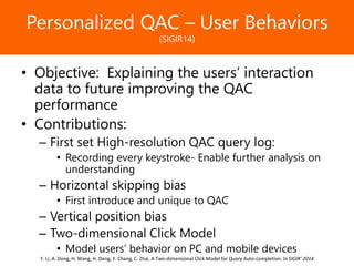 Образец заголовкаPersonalized QAC – User Behaviors
(SIGIR14)
• Objective: Explaining the users’ interaction
data to future improving the QAC
performance
• Contributions:
– First set High-resolution QAC query log:
• Recording every keystroke- Enable further analysis on
understanding
– Horizontal skipping bias
• First introduce and unique to QAC
– Vertical position bias
– Two-dimensional Click Model
• Model users’ behavior on PC and mobile devices
Y. Li, A. Dong, H. Wang, H. Deng, Y. Chang, C. Zhai. A Two-dimensional Click Model for Query Auto-completion. In SIGIR’ 2014
 