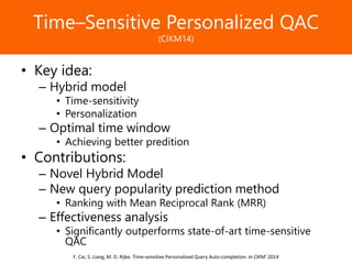Образец заголовкаTime–Sensitive Personalized QAC
(CIKM14)
• Key idea:
– Hybrid model
• Time-sensitivity
• Personalization
– Optimal time window
• Achieving better predition
• Contributions:
– Novel Hybrid Model
– New query popularity prediction method
• Ranking with Mean Reciprocal Rank (MRR)
– Effectiveness analysis
• Significantly outperforms state-of-art time-sensitive
QAC
F. Cai, S. Liang, M. D. Rijke. Time-sensitive Personalized Query Auto-completion. In CIKM’ 2014
 