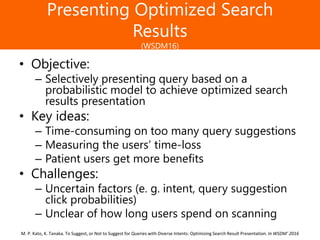 Образец заголовка
Presenting Optimized Search
Results
(WSDM16)
• Objective:
– Selectively presenting query based on a
probabilistic model to achieve optimized search
results presentation
• Key ideas:
– Time-consuming on too many query suggestions
– Measuring the users’ time-loss
– Patient users get more benefits
• Challenges:
– Uncertain factors (e. g. intent, query suggestion
click probabilities)
– Unclear of how long users spend on scanning
M. P. Kato, K. Tanaka. To Suggest, or Not to Suggest for Queries with Diverse Intents: Optimizing Search Result Presentation. In WSDM’ 2016
 