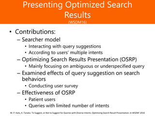 Образец заголовка
Presenting Optimized Search
Results
(WSDM16)
• Contributions:
– Searcher model
• Interacting with query suggestions
• According to users’ multiple intents
– Optimizing Search Results Presentation (OSRP)
• Mainly focusing on ambiguous or underspecified query
– Examined effects of query suggestion on search
behaviors
• Conducting user survey
– Effectiveness of OSRP
• Patient users
• Queries with limited number of intents
M. P. Kato, K. Tanaka. To Suggest, or Not to Suggest for Queries with Diverse Intents: Optimizing Search Result Presentation. In WSDM’ 2016
 