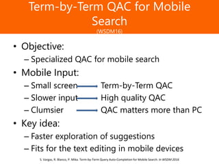 Образец заголовка
Term-by-Term QAC for Mobile
Search
(WSDM16)
• Objective:
– Specialized QAC for mobile search
• Mobile Input:
– Small screen Term-by-Term QAC
– Slower input High quality QAC
– Clumsier QAC matters more than PC
• Key idea:
– Faster exploration of suggestions
– Fits for the text editing in mobile devices
S. Vargas, R. Blanco, P. Mika. Term-by-Term Query Auto-Completion for Mobile Search. In WSDM 2016
 