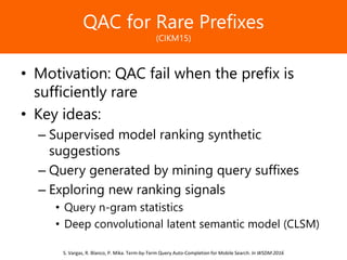 Образец заголовкаQAC for Rare Prefixes
(CIKM15)
• Motivation: QAC fail when the prefix is
sufficiently rare
• Key ideas:
– Supervised model ranking synthetic
suggestions
– Query generated by mining query suffixes
– Exploring new ranking signals
• Query n-gram statistics
• Deep convolutional latent semantic model (CLSM)
S. Vargas, R. Blanco, P. Mika. Term-by-Term Query Auto-Completion for Mobile Search. In WSDM 2016
 