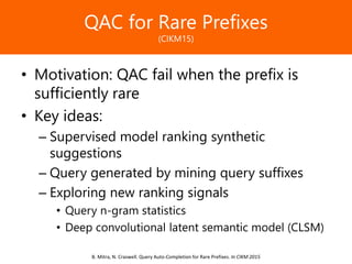 Образец заголовкаQAC for Rare Prefixes
(CIKM15)
• Motivation: QAC fail when the prefix is
sufficiently rare
• Key ideas:
– Supervised model ranking synthetic
suggestions
– Query generated by mining query suffixes
– Exploring new ranking signals
• Query n-gram statistics
• Deep convolutional latent semantic model (CLSM)
B. Mitra, N. Craswell. Query Auto-Completion for Rare Prefixes. In CIKM 2015
 