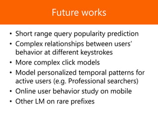 Образец заголовкаFuture works
• Short range query popularity prediction
• Complex relationships between users’
behavior at different keystrokes
• More complex click models
• Model personalized temporal patterns for
active users (e.g. Professional searchers)
• Online user behavior study on mobile
• Other LM on rare prefixes
 
