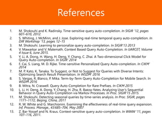 Образец заголовкаReferences
1. M. Shokouhi and K. Radinsky. Time-sensitive query auto-completion. In SIGIR ’12, pages
601–610, 2012.
2. S. Whiting, J. McMinn, and J. Jose. Exploring real-time temporal query auto-completion. In
DIR Workshop ’13, pages 12–15
3. M. Shokouhi. Learning to personalize query auto-completion. In SIGIR’13 2013
4. V. Mawarkar and V. Malemath. Context Based Query Auto-Completion. In IJARCET, Volume
4 Issue 6, June 2015.
5. Y. Li, A. Dong, H. Wang, H. Deng, Y. Chang, C. Zhai. A Two-dimensional Click Model for
Query Auto-completion. In SIGIR’ 2014
6. F. Cai, S. Liang, M. D. Rijke. Time-sensitive Personalized Query Auto-completion. In CIKM’
2014
7. M. P. Kato, K. Tanaka. To Suggest, or Not to Suggest for Queries with Diverse Intents:
Optimizing Search Result Presentation. In WSDM’ 2016
8. S. Vargas, R. Blanco, P. Mika. Term-by-Term Query Auto-Completion for Mobile Search. In
WSDM 2016
9. B. Mitra, N. Craswell. Query Auto-Completion for Rare Prefixes. In CIKM 2015
10. L. Li, H. Deng, A. Dong, Y. Chang, H. Zha, R. Baeza-Yates. Analyzing User’s Sequential
Behavior in Query Auto-Completion via Markov Processes. In Proc. SIGIR’15 2015.
11. M. Shokouhi. Detecting seasonal queries by time-series analysis. In Proc. SIGIR, pages
1171–1172, Beijing, China, 2011
12. R. W. White and G. Marchionini. Examining the effectiveness of real-time query expansion.
Inf. Process. Manage., 43:685–704, May 2007
13. Z. Bar-Yossef and N. Kraus. Context-sensitive query auto-completion. In WWW ’11, pages
107–116, 2011.
 
