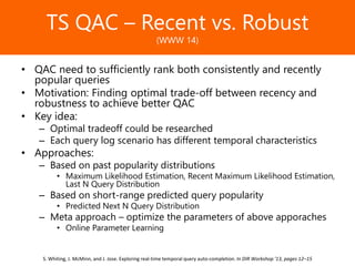 Образец заголовкаTS QAC – Recent vs. Robust
(WWW 14)
• QAC need to sufficiently rank both consistently and recently
popular queries
• Motivation: Finding optimal trade-off between recency and
robustness to achieve better QAC
• Key idea:
– Optimal tradeoff could be researched
– Each query log scenario has different temporal characteristics
• Approaches:
– Based on past popularity distributions
• Maximum Likelihood Estimation, Recent Maximum Likelihood Estimation,
Last N Query Distribution
– Based on short-range predicted query popularity
• Predicted Next N Query Distribution
– Meta approach – optimize the parameters of above apporaches
• Online Parameter Learning
S. Whiting, J. McMinn, and J. Jose. Exploring real-time temporal query auto-completion. In DIR Workshop ’13, pages 12–15
 