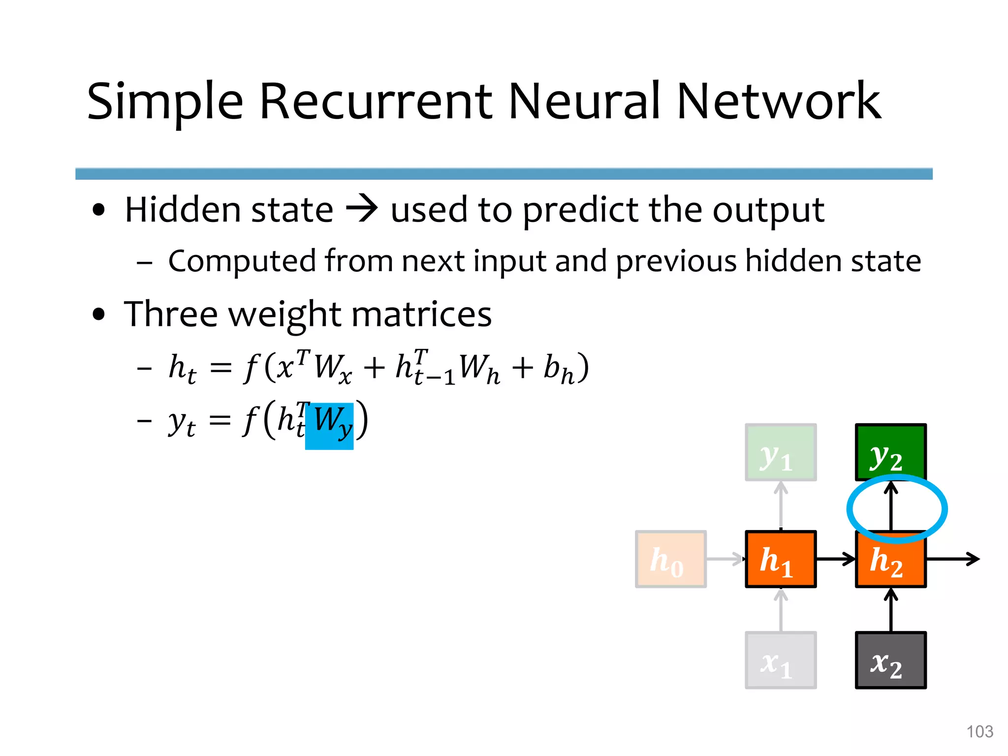 Simple Recurrent Neural Network
• Hidden state  used to predict the output
– Computed from next input and previous hidden state
• Three weight matrices
– ℎ 𝑡 = 𝑓 𝑥 𝑇
𝑊𝑥 + ℎ 𝑡−1
𝑇
𝑊ℎ + 𝑏ℎ
– 𝑦𝑡 = 𝑓 ℎ 𝑡
𝑇
𝑊𝑦
𝒉 𝟎 𝒉 𝟏 𝒉 𝟐
𝒙 𝟏 𝒙 𝟐
𝒚 𝟏 𝒚 𝟐
103
 