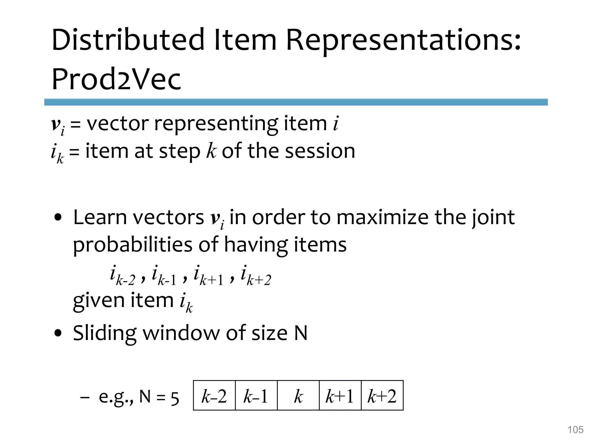 Distributed Item Representations:
Prod2Vec
vi = vector representing item i
ik = item at step k of the session
• Learn vectors vi in order to maximize the joint
probabilities of having items
ik-2 , ik-1 , ik+1 , ik+2
given item ik
• Sliding window of size N
– e.g., N = 5 k–2 k–1 k k+1 k+2
105
 
