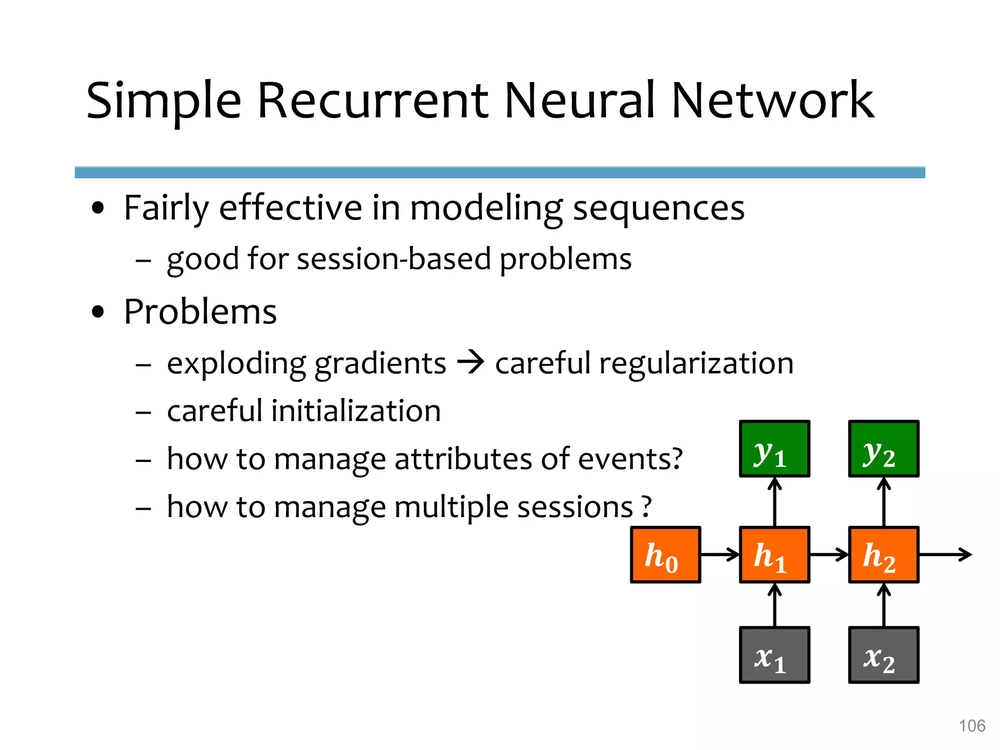 Simple Recurrent Neural Network
• Fairly effective in modeling sequences
– good for session-based problems
• Problems
– exploding gradients  careful regularization
– careful initialization
– how to manage attributes of events?
– how to manage multiple sessions ?
𝒉 𝟎 𝒉 𝟏 𝒉 𝟐
𝒙 𝟏 𝒙 𝟐
𝒚 𝟏 𝒚 𝟐
106
 