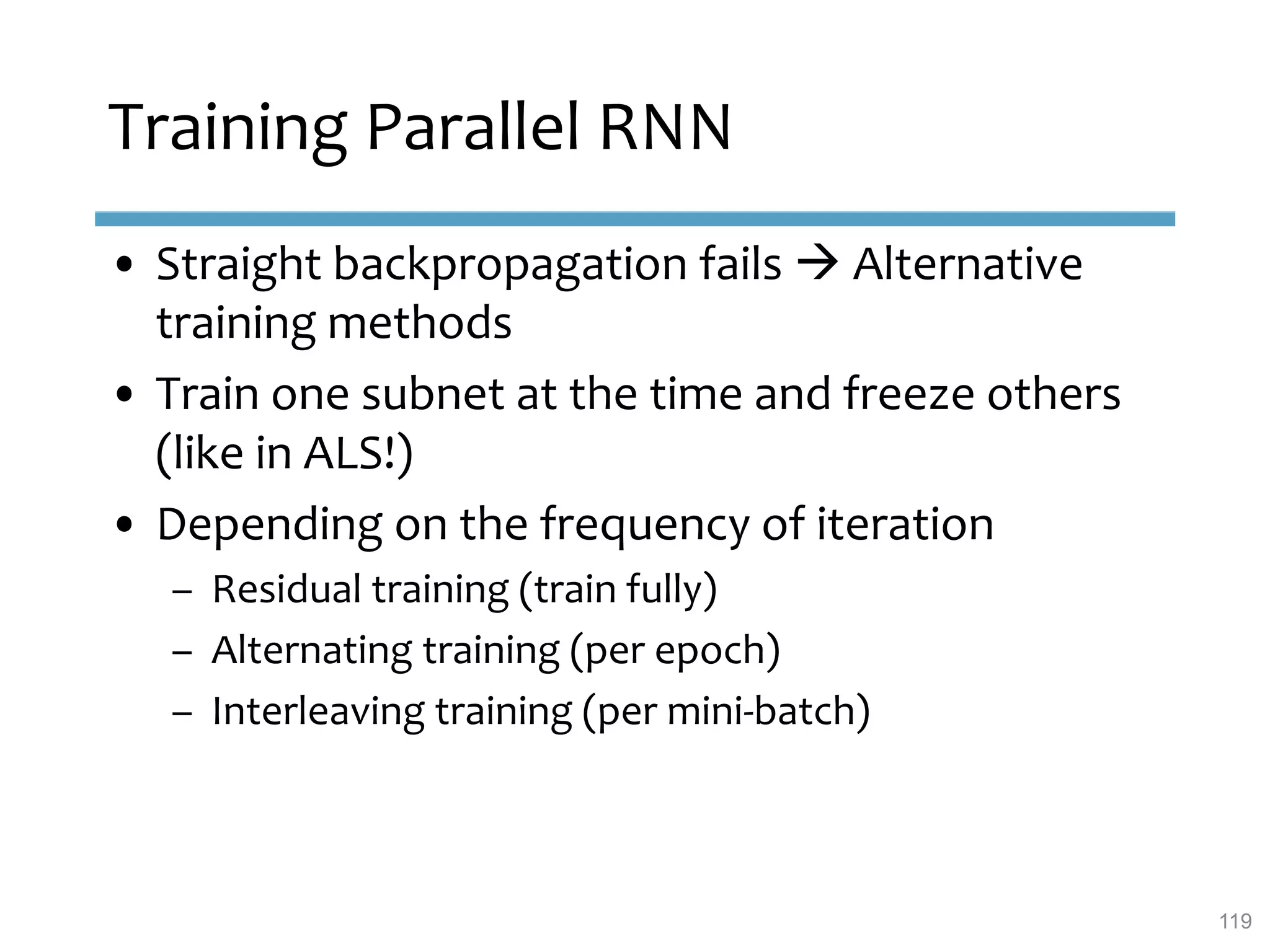 • Straight backpropagation fails  Alternative
training methods
• Train one subnet at the time and freeze others
(like in ALS!)
• Depending on the frequency of iteration
– Residual training (train fully)
– Alternating training (per epoch)
– Interleaving training (per mini-batch)
Training Parallel RNN
119
 