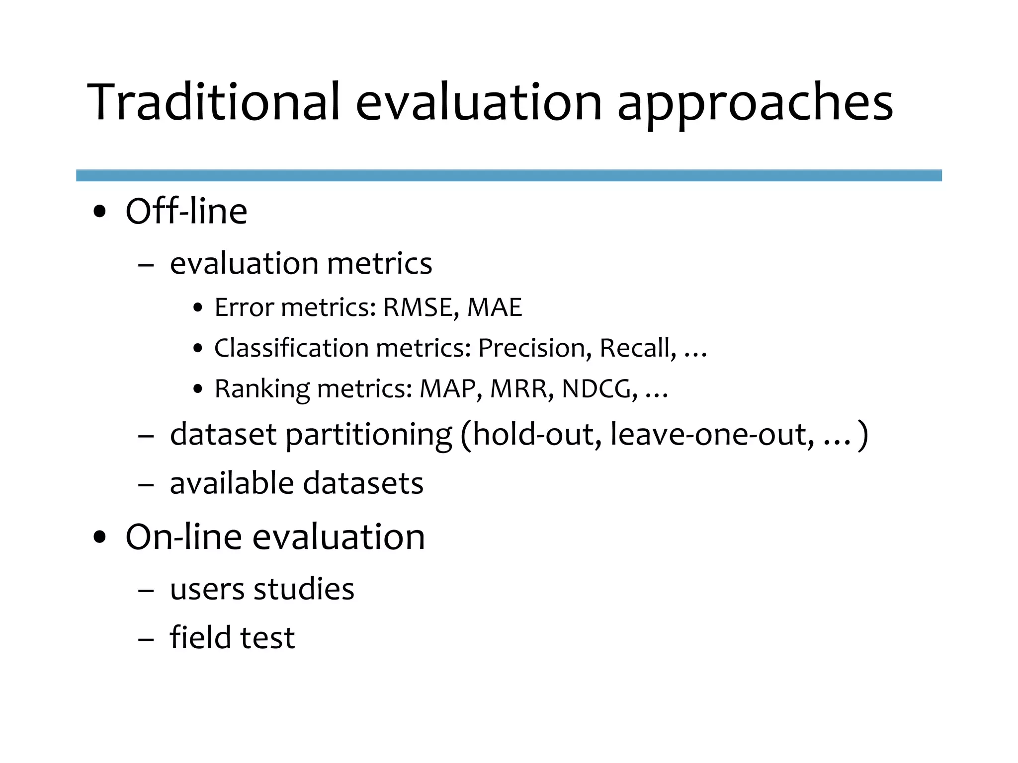 • Off-line
– evaluation metrics
• Error metrics: RMSE, MAE
• Classification metrics: Precision, Recall, …
• Ranking metrics: MAP, MRR, NDCG, …
– dataset partitioning (hold-out, leave-one-out, …)
– available datasets
• On-line evaluation
– users studies
– field test
Traditional evaluation approaches
 