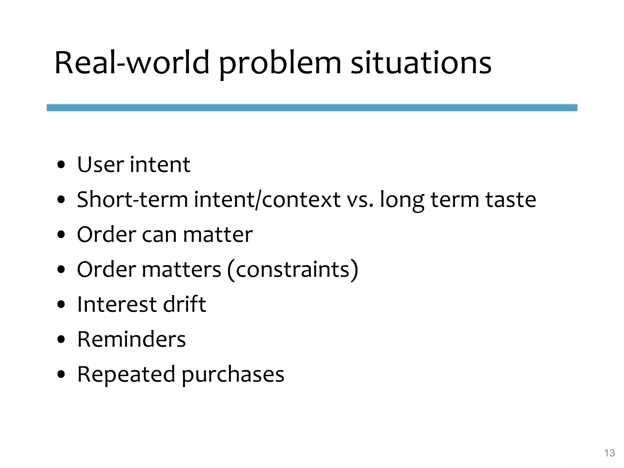Real-world problem situations
• User intent
• Short-term intent/context vs. long term taste
• Order can matter
• Order matters (constraints)
• Interest drift
• Reminders
• Repeated purchases
13
 