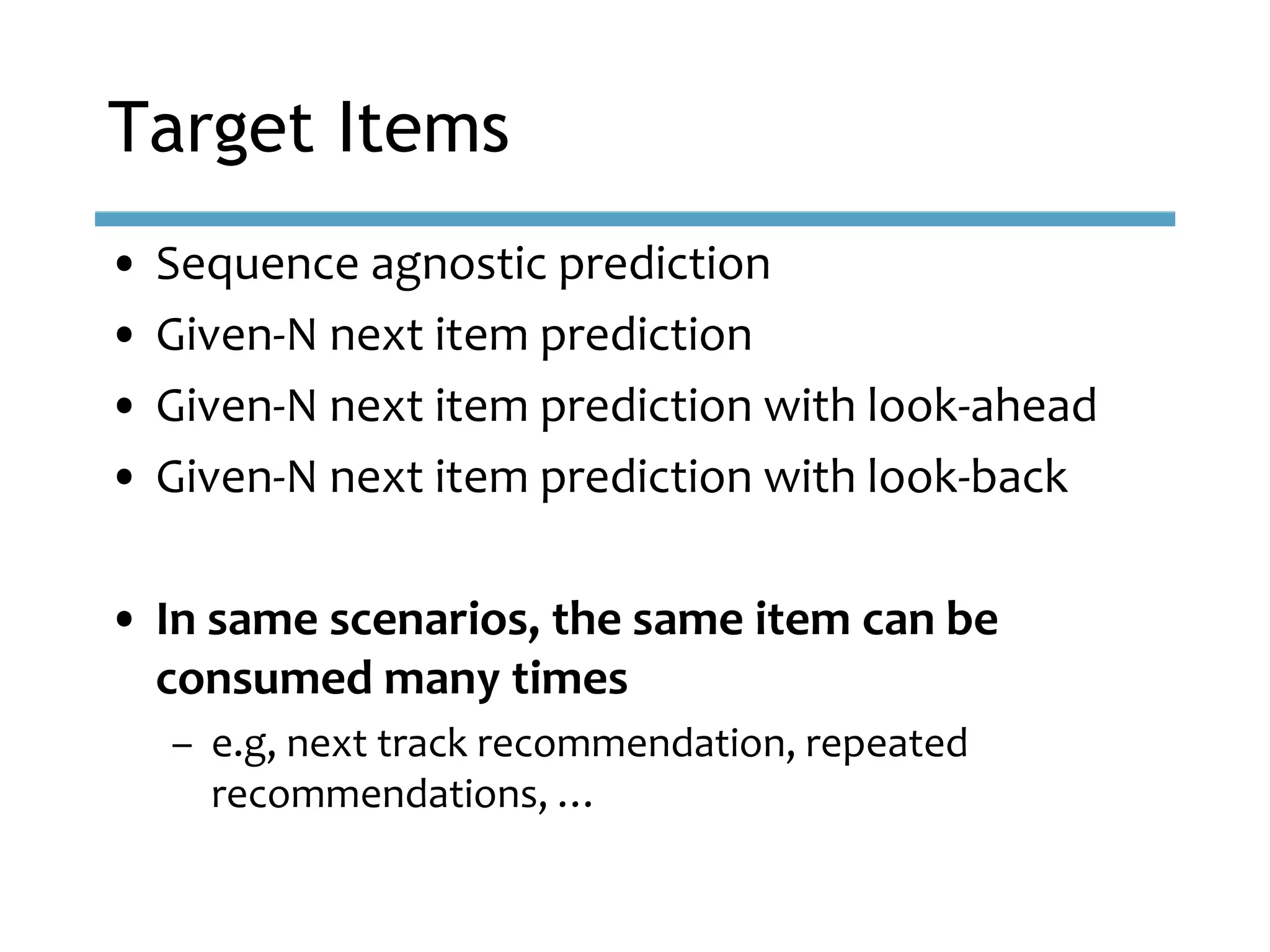 • Sequence agnostic prediction
• Given-N next item prediction
• Given-N next item prediction with look-ahead
• Given-N next item prediction with look-back
• In same scenarios, the same item can be
consumed many times
– e.g, next track recommendation, repeated
recommendations, …
Target Items
 