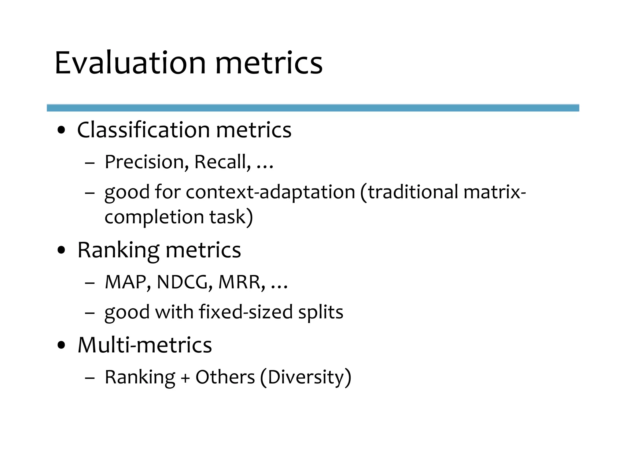 • Classification metrics
– Precision, Recall, …
– good for context-adaptation (traditional matrix-
completion task)
• Ranking metrics
– MAP, NDCG, MRR, …
– good with fixed-sized splits
• Multi-metrics
– Ranking + Others (Diversity)
Evaluation metrics
 