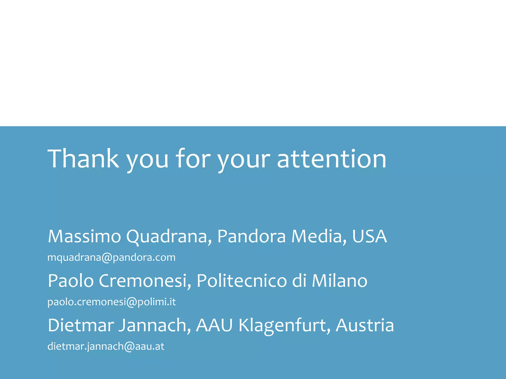Thank you for your attention
Massimo Quadrana, Pandora Media, USA
mquadrana@pandora.com
Paolo Cremonesi, Politecnico di Milano
paolo.cremonesi@polimi.it
Dietmar Jannach, AAU Klagenfurt, Austria
dietmar.jannach@aau.at
 