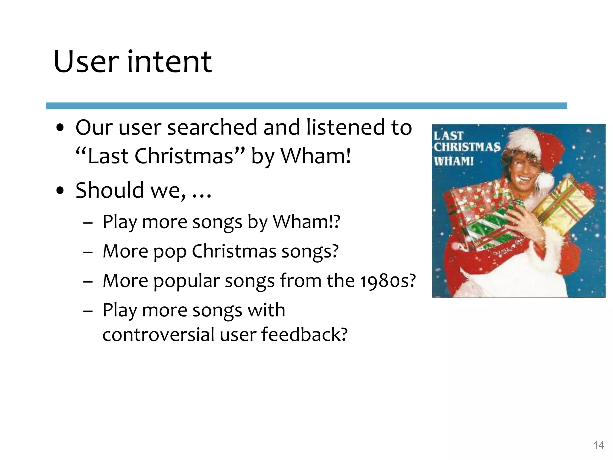 User intent
• Our user searched and listened to
“Last Christmas” by Wham!
• Should we, …
– Play more songs by Wham!?
– More pop Christmas songs?
– More popular songs from the 1980s?
– Play more songs with
controversial user feedback?
14
 