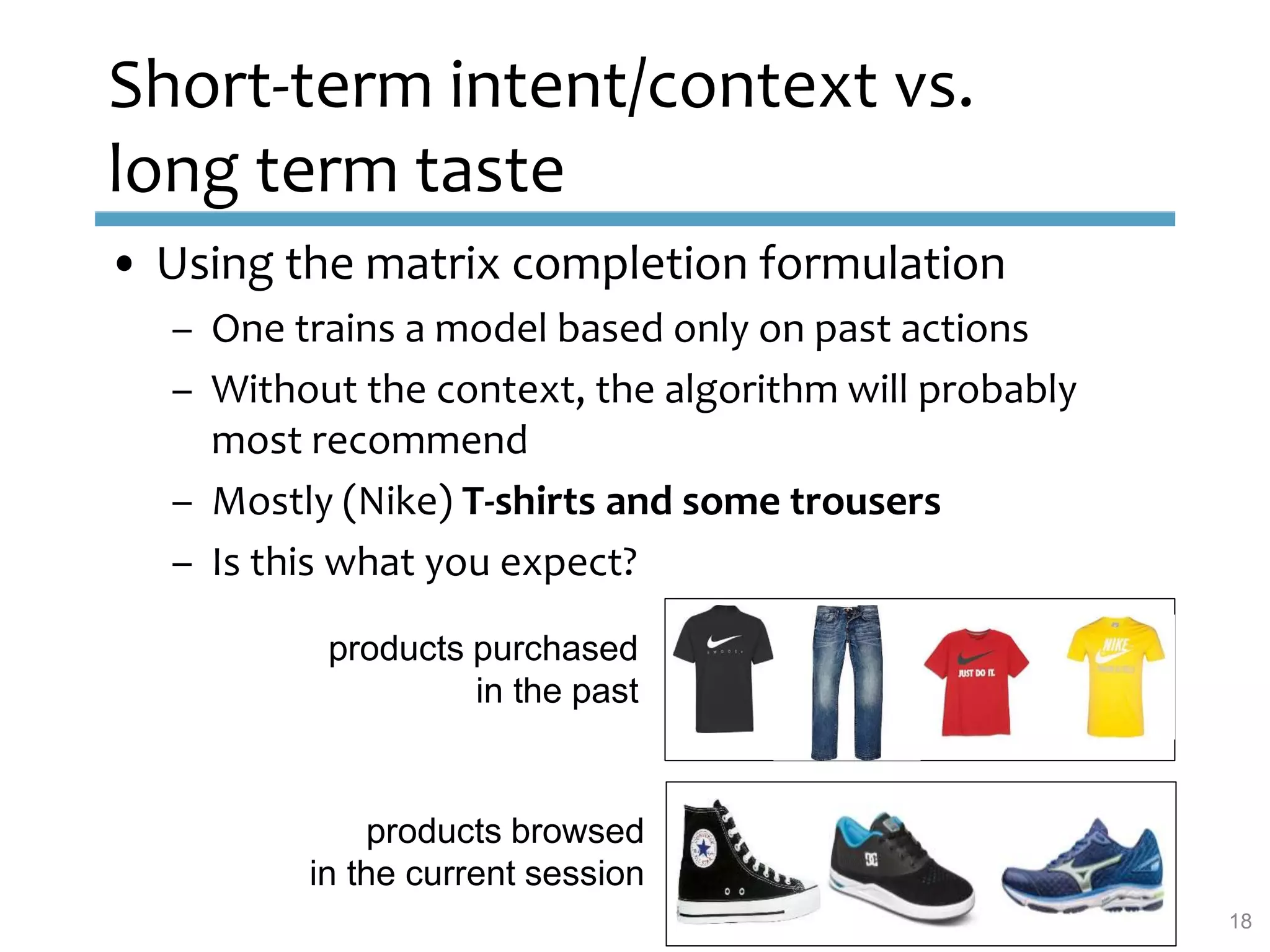 Short-term intent/context vs.
long term taste
• Using the matrix completion formulation
– One trains a model based only on past actions
– Without the context, the algorithm will probably
most recommend
– Mostly (Nike) T-shirts and some trousers
– Is this what you expect?
18
products purchased
in the past
products browsed
in the current session
 