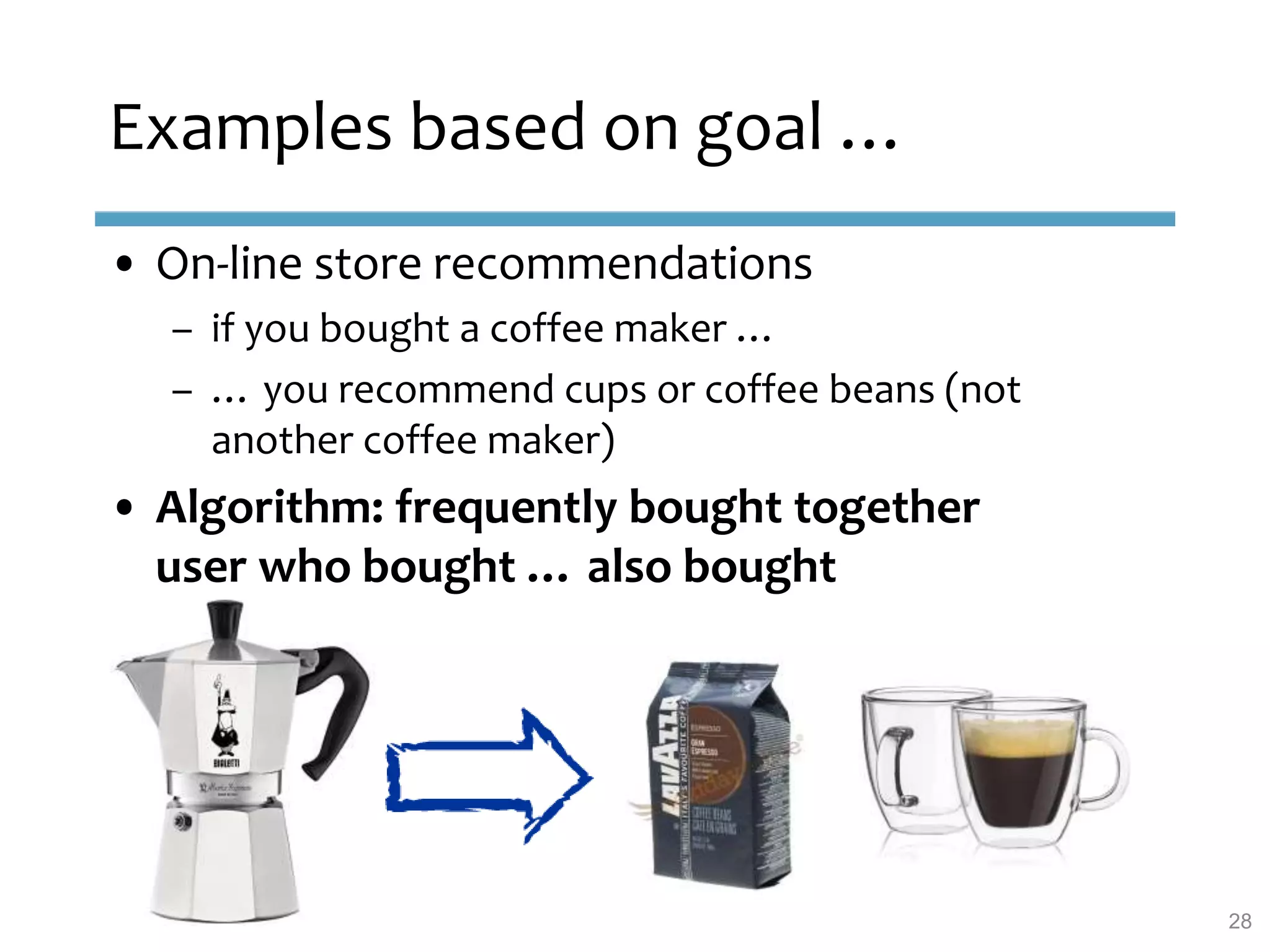 • On-line store recommendations
– if you bought a coffee maker …
– … you recommend cups or coffee beans (not
another coffee maker)
• Algorithm: frequently bought together
user who bought … also bought
Examples based on goal …
28
 
