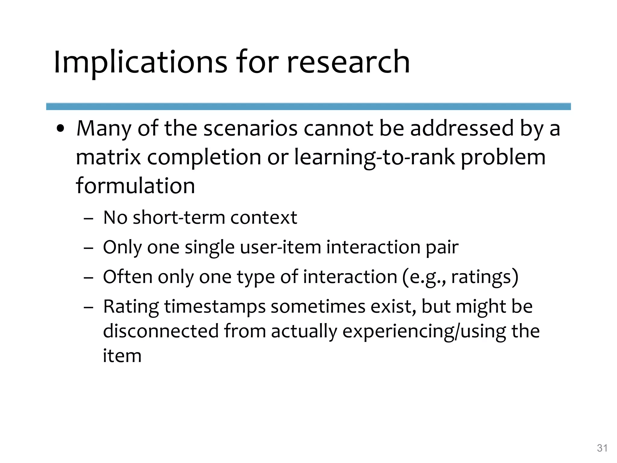 Implications for research
• Many of the scenarios cannot be addressed by a
matrix completion or learning-to-rank problem
formulation
– No short-term context
– Only one single user-item interaction pair
– Often only one type of interaction (e.g., ratings)
– Rating timestamps sometimes exist, but might be
disconnected from actually experiencing/using the
item
31
 